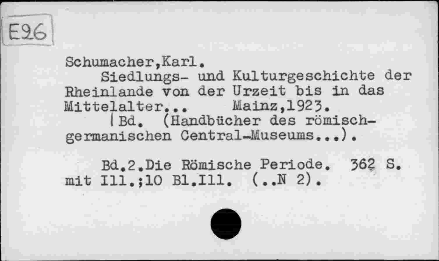 ﻿
Schumacher, Karl.
Siedlungs- und Kulturgeschichte der Rhein.lan.de von der Urzeit bis in das Mittelalter... Mainz,1925.
IBd. (Handbücher des römischgermanischen Central-Museums...).
Bd.2.Die Römische Periode. 362 S. mit Ill.;10 Bl.Ill. (..N 2).